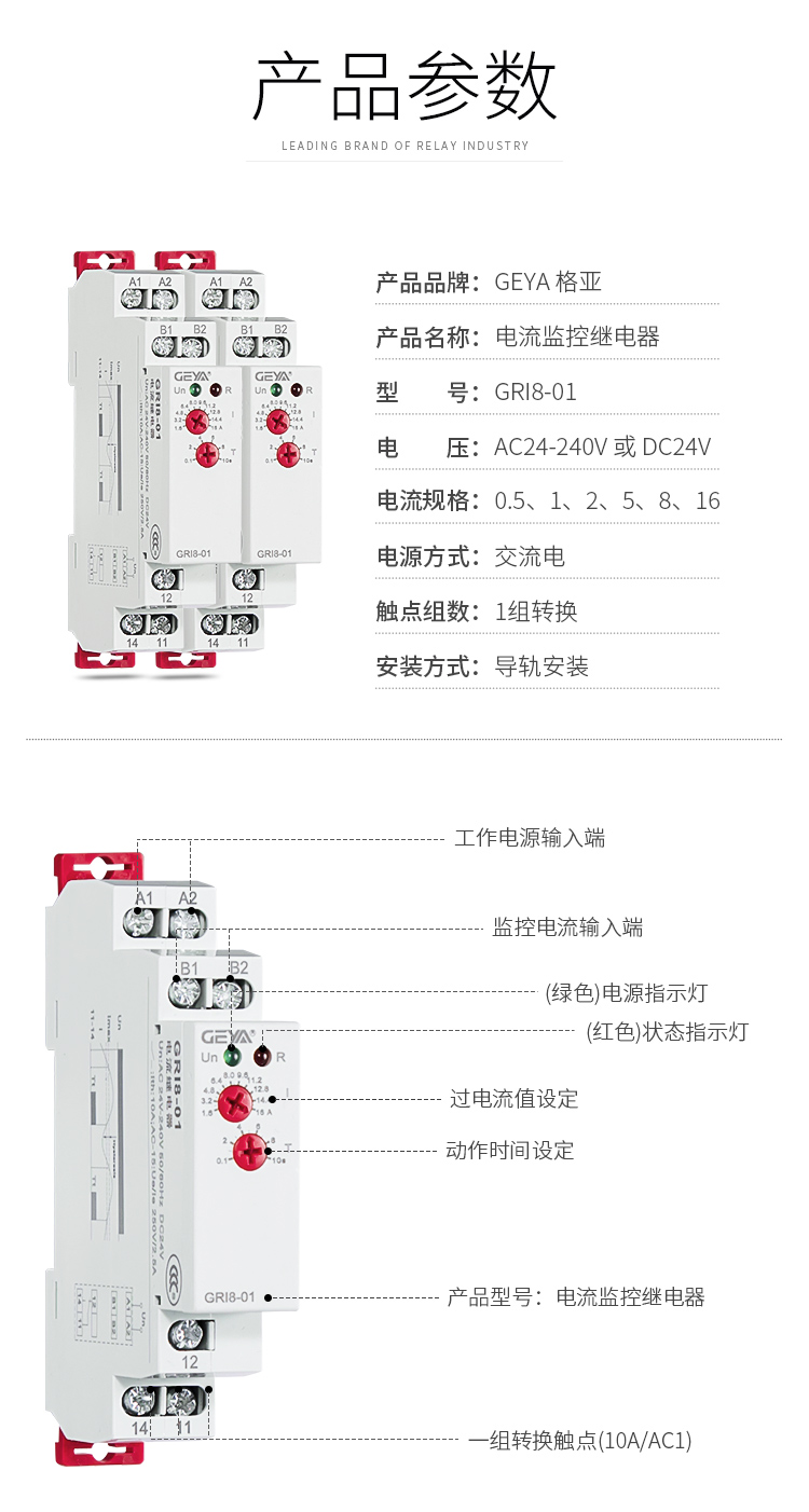 1、格亞電流監控繼電器GR18-01產品參數：產品品牌：GEYA格亞，產品名稱：電流監控繼電器，型號：GR18-01，電壓：AC/DC 12V-240V或DC24V,電源方式：交流電，觸點組數：1組，安裝方式：導軌安裝；2、電流監控繼電器功能件：工作電源輸入端，監控電流輸入端，（綠色）電源指示燈，（紅色）狀態指示燈，過電流值設定，動作時間設定，產品型號：電流監控繼電器，一組轉換觸點（16A/AC1）