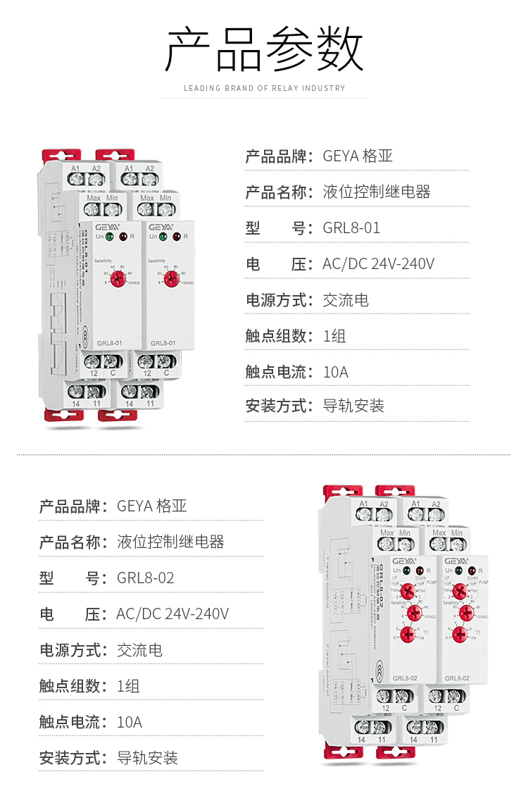 1、格亞電液位監控繼電器GRL8-01產品參數：產品品牌：GEYA格亞，產品名稱：液位監控繼電器，型號：GRL8-01，電壓：AC/DC 24V-240V,電源方式：交流電，觸點組數：1組，觸點電流：10A；安裝方式：導軌安裝；2、格亞電液位監控繼電器GRL8-02產品參數：產品品牌：GEYA格亞，產品名稱：液位監控繼電器，型號：GRL8-02，電壓：AC/DC 24V-240V,電源方式：交流電，觸點組數：1組，觸點電流：10A；安裝方式：導軌安裝；