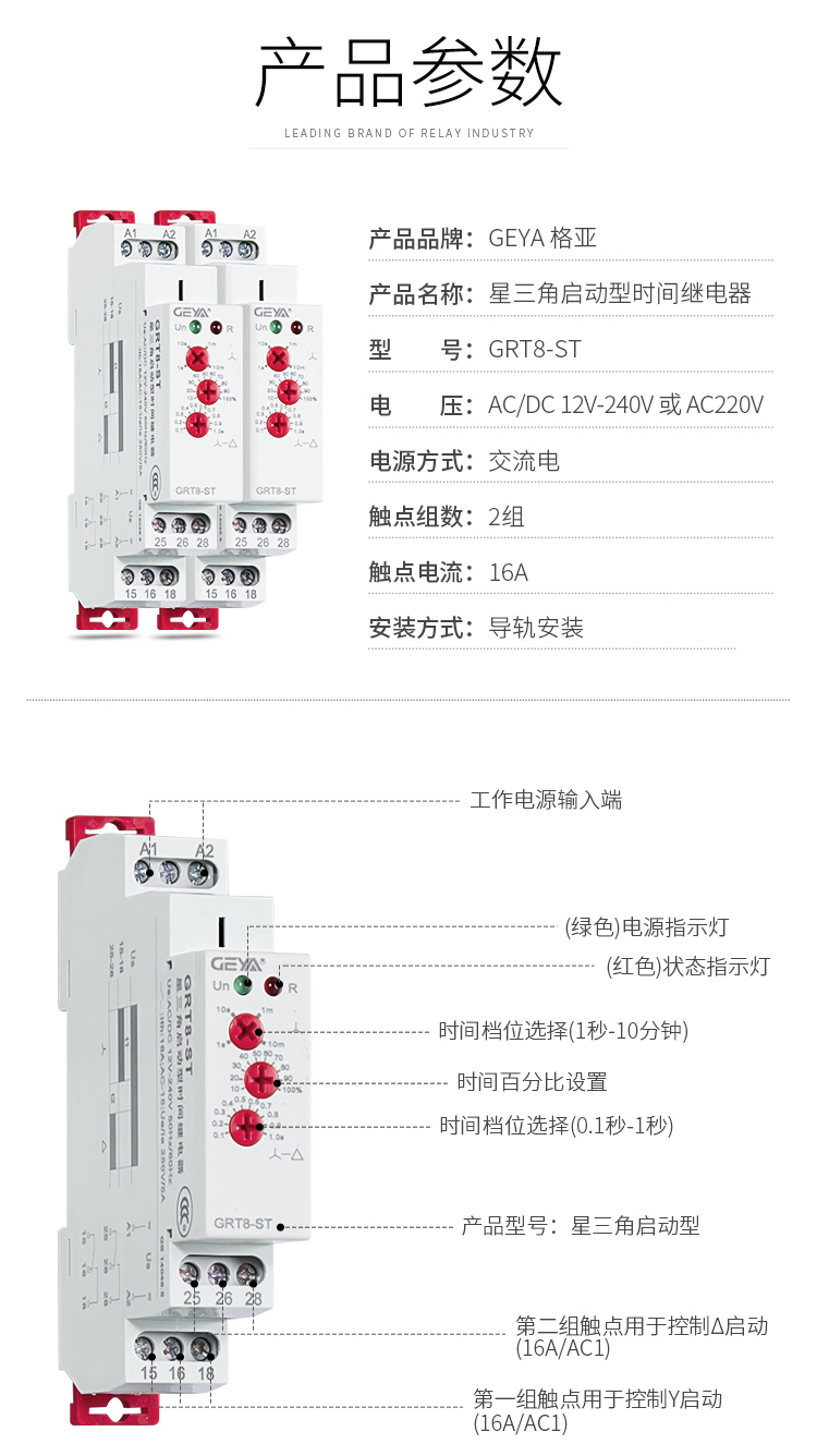 1、格亞GRT8-ST星三角啟動(dòng)型時(shí)間繼電器產(chǎn)品參數(shù)：產(chǎn)品品牌：GEYA格亞，產(chǎn)品名稱：星三角啟動(dòng)型時(shí)間繼電器，型號(hào)：GRT8-ST，電壓：AC/DC 12V-240V或AC220V,電源方式：交流電，觸點(diǎn)組數(shù)：2組，觸點(diǎn)電流：16A；安裝方式：導(dǎo)軌安裝；2、GRT8-ST星三角啟動(dòng)型時(shí)間繼電器功能件：工作電源輸入端，接觸發(fā)按鈕，（綠色）電源指示燈，（紅色）狀態(tài)指示燈，時(shí)間檔位選擇（1秒-10分鐘），時(shí)間百分比設(shè)置，時(shí)間檔位選擇（0.1秒-1秒），產(chǎn)品型號(hào)：新三角啟動(dòng)型，第二組觸點(diǎn)用于控制三角型啟動(dòng)（16A/AC1），第一組觸點(diǎn)用于控制Y型啟動(dòng)（16A/AC1）