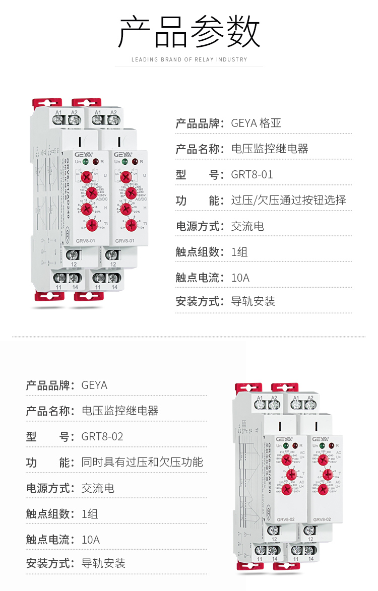1、格亞GRV8電壓監(jiān)控繼電器產(chǎn)品參數(shù)：產(chǎn)品品牌：GEYA格亞，產(chǎn)品名稱：電壓監(jiān)控繼電器，型號(hào)：GRT8-01，功能：過壓/欠壓通過按鈕選擇,電源方式：交流電，觸點(diǎn)組數(shù)：1組，觸點(diǎn)電流：10A；安裝方式：導(dǎo)軌安裝；2、格亞GRV8電壓監(jiān)控繼電器產(chǎn)品參數(shù)：產(chǎn)品品牌：GEYA格亞，產(chǎn)品名稱：電壓監(jiān)控繼電器，型號(hào)：GRT8-02，功能：同時(shí)具有過壓和欠壓功能,電源方式：交流電，觸點(diǎn)組數(shù)：1組，觸點(diǎn)電流：10A；安裝方式：導(dǎo)軌安裝；